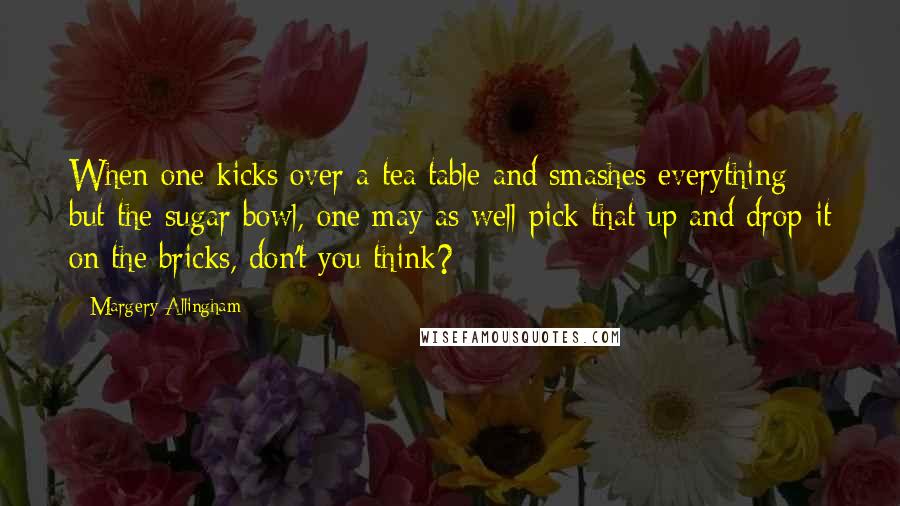 Margery Allingham Quotes: When one kicks over a tea table and smashes everything but the sugar bowl, one may as well pick that up and drop it on the bricks, don't you think?