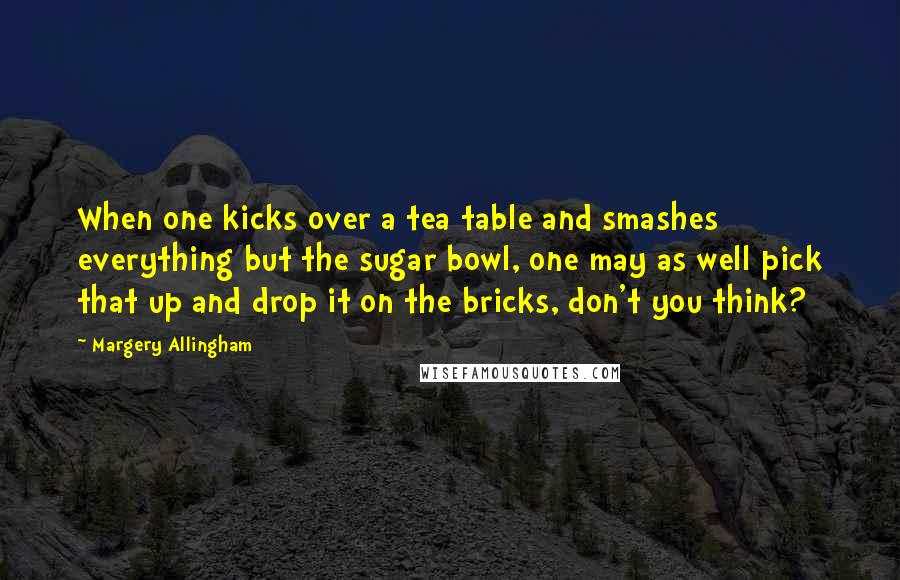 Margery Allingham Quotes: When one kicks over a tea table and smashes everything but the sugar bowl, one may as well pick that up and drop it on the bricks, don't you think?