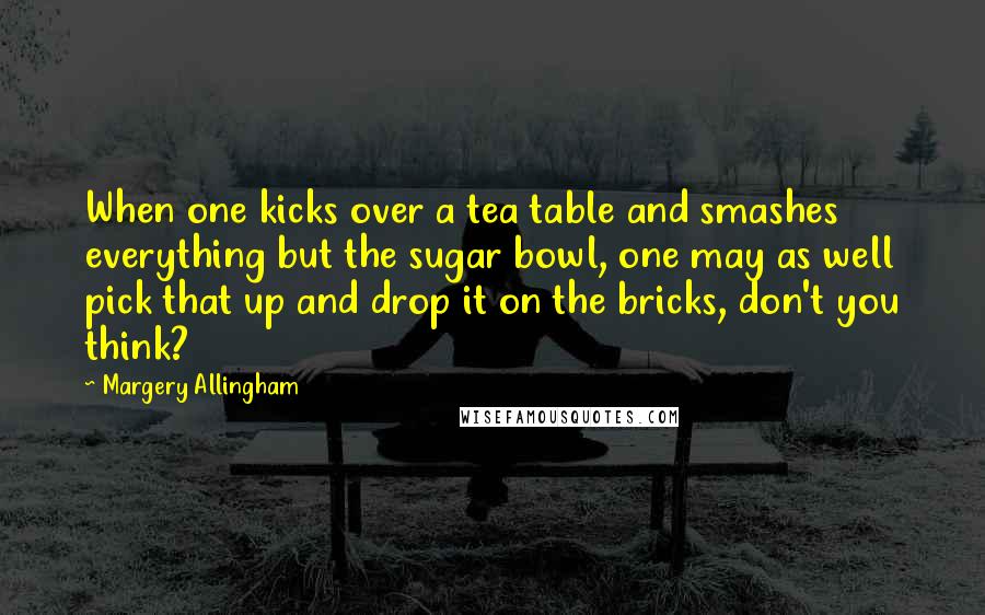 Margery Allingham Quotes: When one kicks over a tea table and smashes everything but the sugar bowl, one may as well pick that up and drop it on the bricks, don't you think?