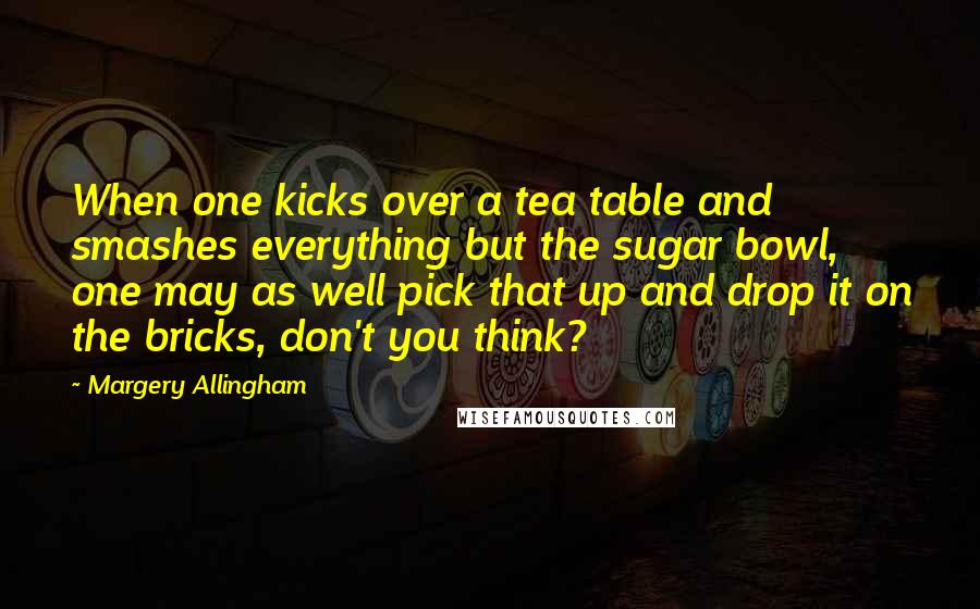 Margery Allingham Quotes: When one kicks over a tea table and smashes everything but the sugar bowl, one may as well pick that up and drop it on the bricks, don't you think?