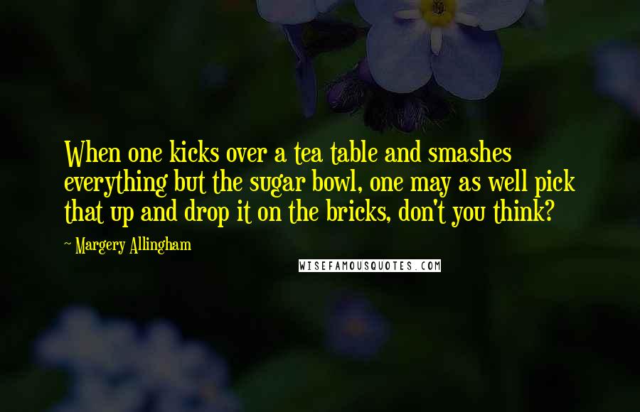 Margery Allingham Quotes: When one kicks over a tea table and smashes everything but the sugar bowl, one may as well pick that up and drop it on the bricks, don't you think?