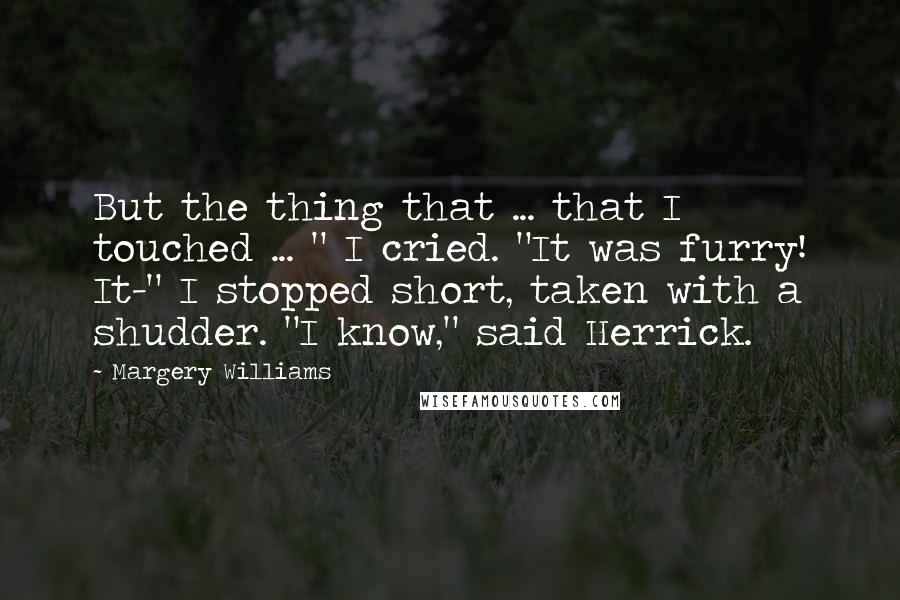 Margery Williams Quotes: But the thing that ... that I touched ... " I cried. "It was furry! It-" I stopped short, taken with a shudder. "I know," said Herrick.