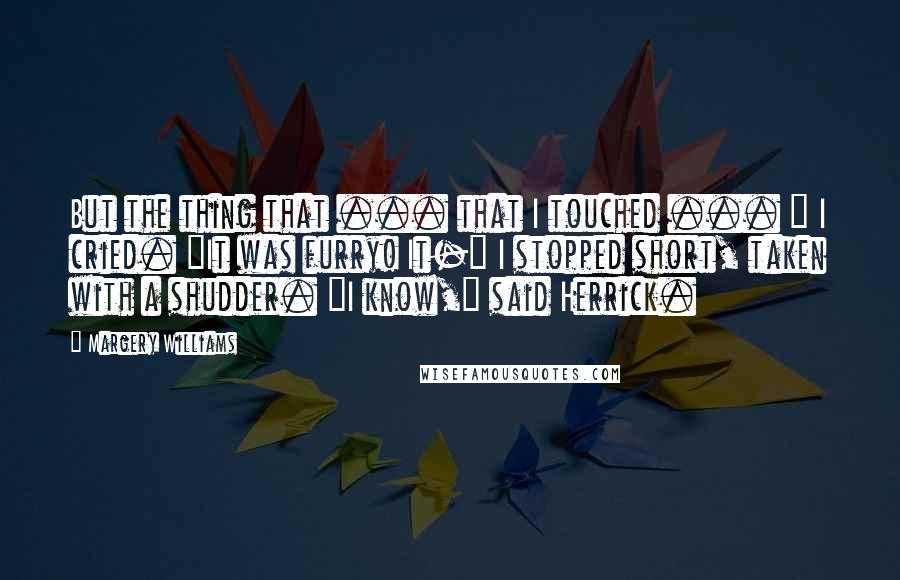 Margery Williams Quotes: But the thing that ... that I touched ... " I cried. "It was furry! It-" I stopped short, taken with a shudder. "I know," said Herrick.