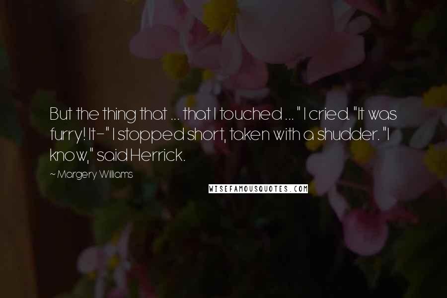 Margery Williams Quotes: But the thing that ... that I touched ... " I cried. "It was furry! It-" I stopped short, taken with a shudder. "I know," said Herrick.