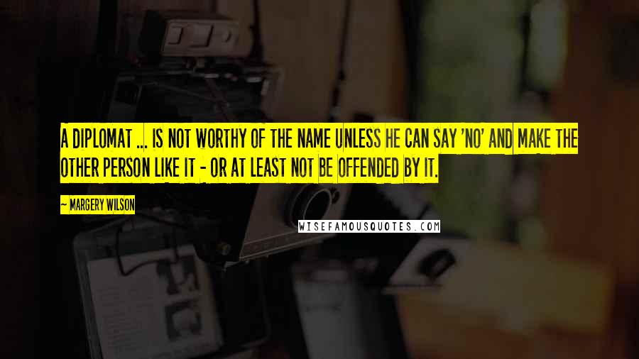 Margery Wilson Quotes: A diplomat ... is not worthy of the name unless he can say 'no' and make the other person like it - or at least not be offended by it.