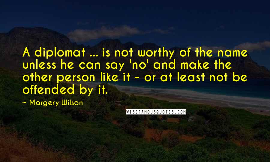 Margery Wilson Quotes: A diplomat ... is not worthy of the name unless he can say 'no' and make the other person like it - or at least not be offended by it.