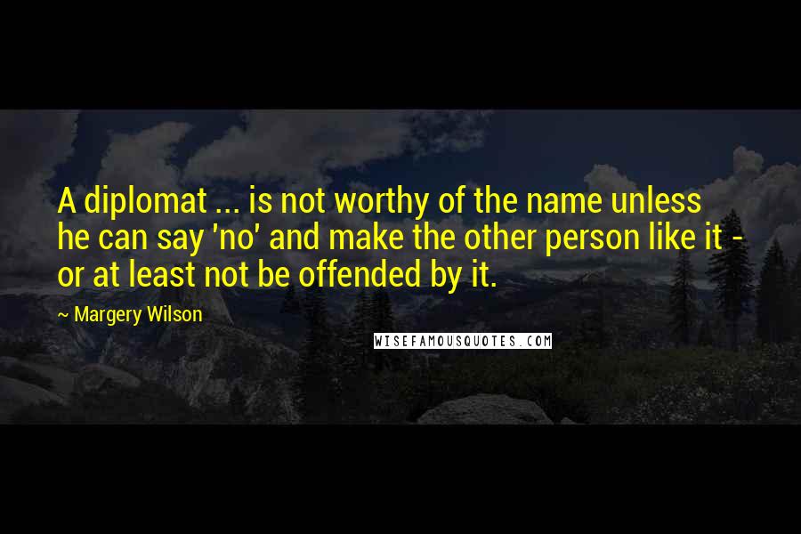 Margery Wilson Quotes: A diplomat ... is not worthy of the name unless he can say 'no' and make the other person like it - or at least not be offended by it.