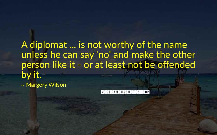 Margery Wilson Quotes: A diplomat ... is not worthy of the name unless he can say 'no' and make the other person like it - or at least not be offended by it.