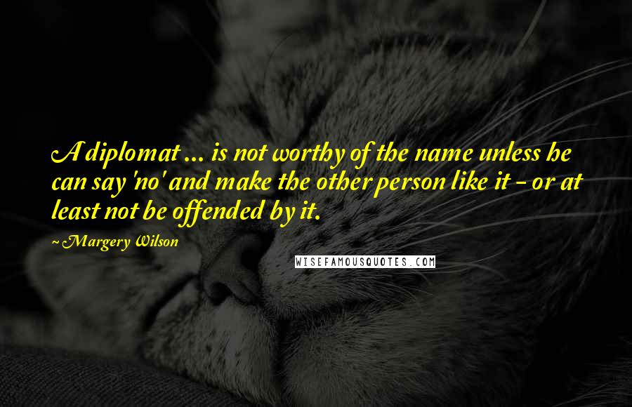 Margery Wilson Quotes: A diplomat ... is not worthy of the name unless he can say 'no' and make the other person like it - or at least not be offended by it.