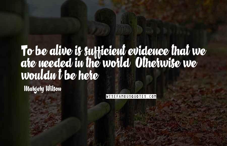 Margery Wilson Quotes: To be alive is sufficient evidence that we are needed in the world. Otherwise we wouldn't be here.