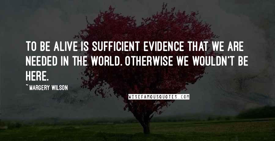 Margery Wilson Quotes: To be alive is sufficient evidence that we are needed in the world. Otherwise we wouldn't be here.