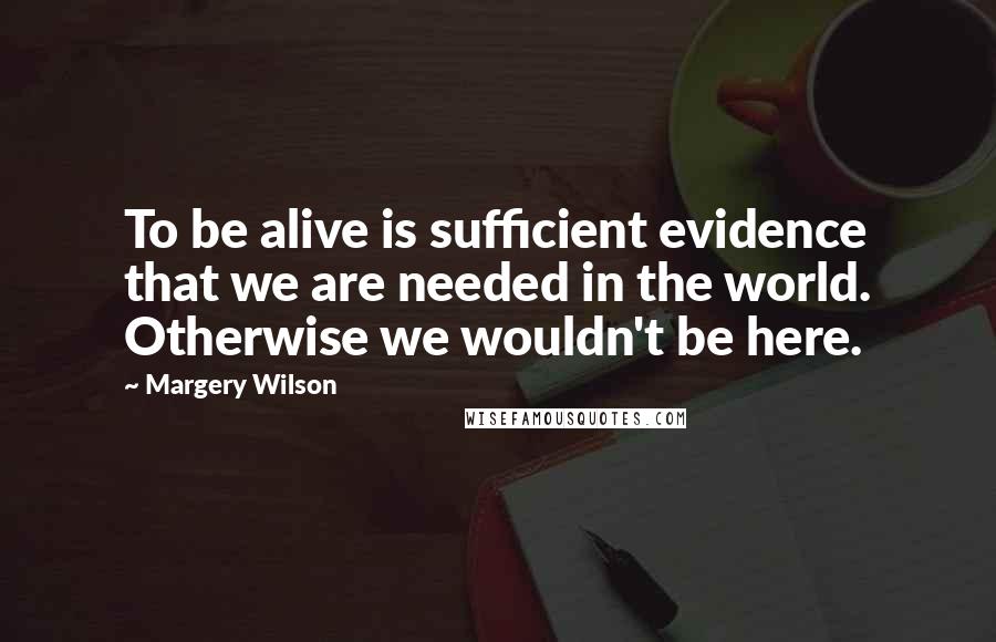 Margery Wilson Quotes: To be alive is sufficient evidence that we are needed in the world. Otherwise we wouldn't be here.