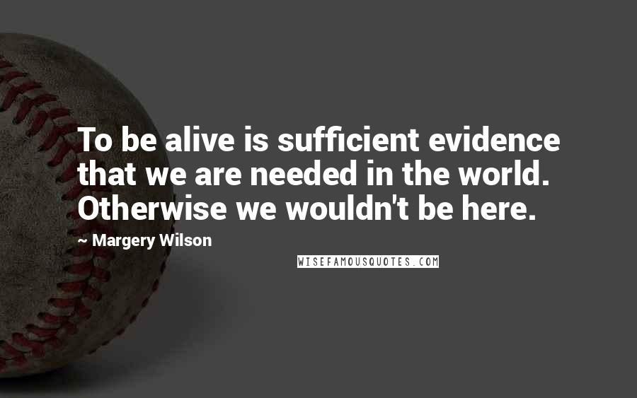 Margery Wilson Quotes: To be alive is sufficient evidence that we are needed in the world. Otherwise we wouldn't be here.