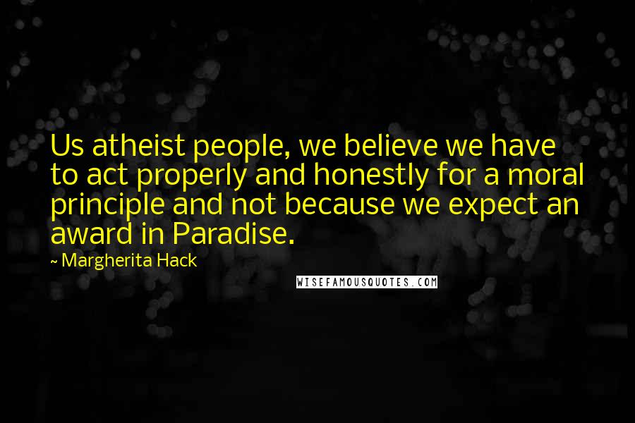 Margherita Hack Quotes: Us atheist people, we believe we have to act properly and honestly for a moral principle and not because we expect an award in Paradise.