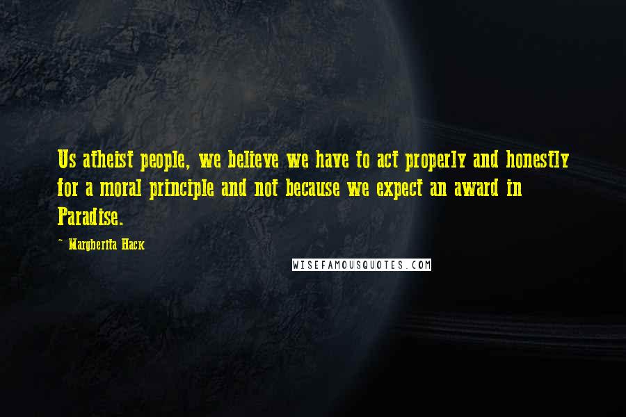 Margherita Hack Quotes: Us atheist people, we believe we have to act properly and honestly for a moral principle and not because we expect an award in Paradise.