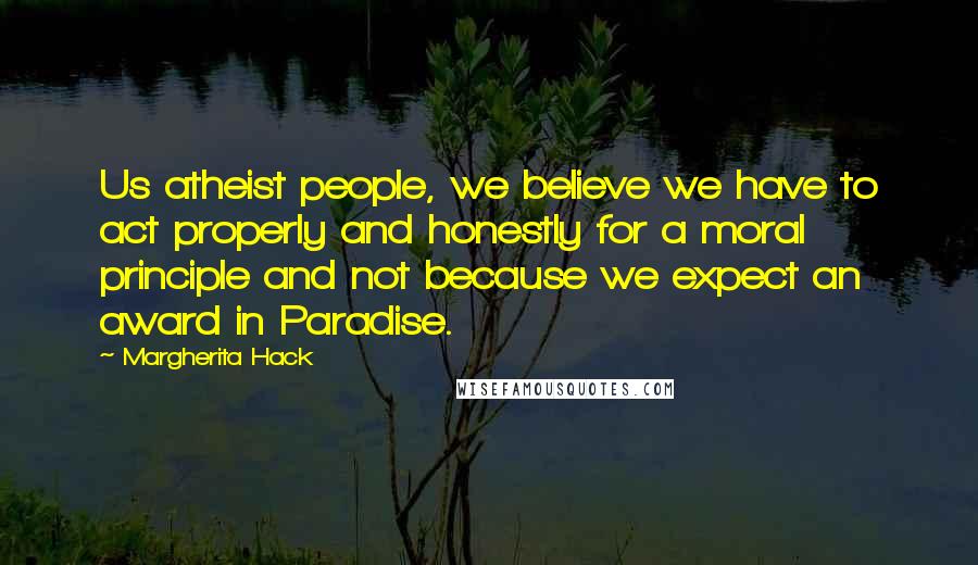 Margherita Hack Quotes: Us atheist people, we believe we have to act properly and honestly for a moral principle and not because we expect an award in Paradise.