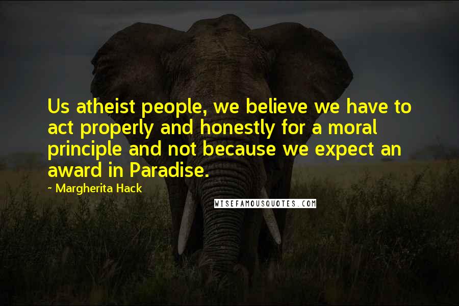 Margherita Hack Quotes: Us atheist people, we believe we have to act properly and honestly for a moral principle and not because we expect an award in Paradise.