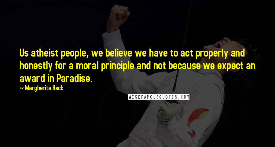 Margherita Hack Quotes: Us atheist people, we believe we have to act properly and honestly for a moral principle and not because we expect an award in Paradise.