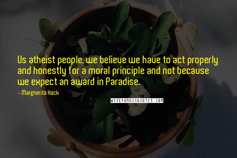 Margherita Hack Quotes: Us atheist people, we believe we have to act properly and honestly for a moral principle and not because we expect an award in Paradise.