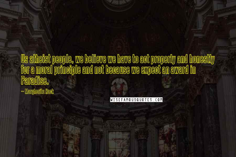 Margherita Hack Quotes: Us atheist people, we believe we have to act properly and honestly for a moral principle and not because we expect an award in Paradise.