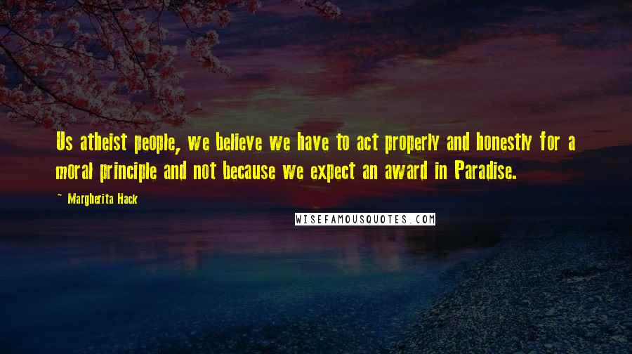 Margherita Hack Quotes: Us atheist people, we believe we have to act properly and honestly for a moral principle and not because we expect an award in Paradise.