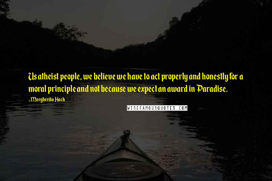 Margherita Hack Quotes: Us atheist people, we believe we have to act properly and honestly for a moral principle and not because we expect an award in Paradise.