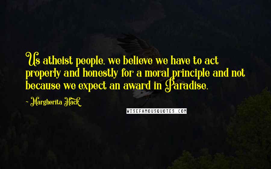 Margherita Hack Quotes: Us atheist people, we believe we have to act properly and honestly for a moral principle and not because we expect an award in Paradise.