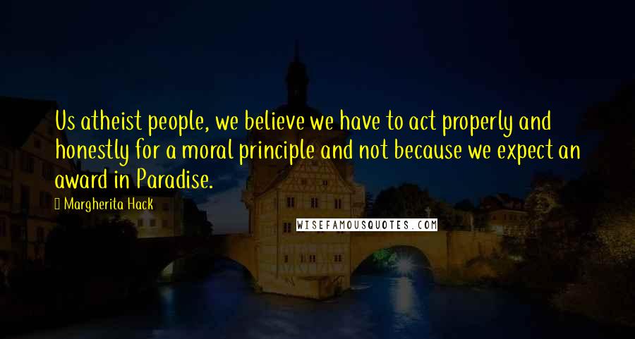 Margherita Hack Quotes: Us atheist people, we believe we have to act properly and honestly for a moral principle and not because we expect an award in Paradise.