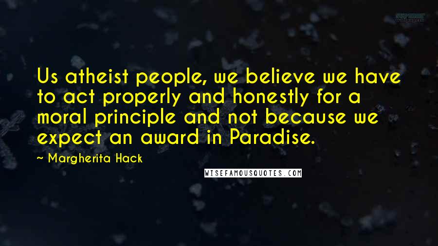 Margherita Hack Quotes: Us atheist people, we believe we have to act properly and honestly for a moral principle and not because we expect an award in Paradise.