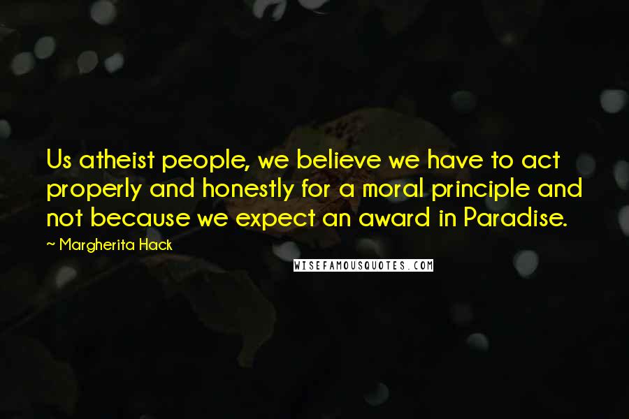 Margherita Hack Quotes: Us atheist people, we believe we have to act properly and honestly for a moral principle and not because we expect an award in Paradise.