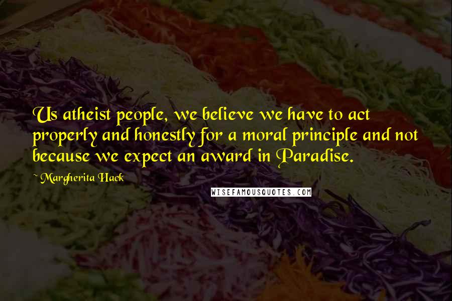 Margherita Hack Quotes: Us atheist people, we believe we have to act properly and honestly for a moral principle and not because we expect an award in Paradise.