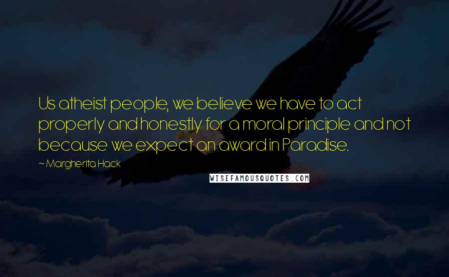 Margherita Hack Quotes: Us atheist people, we believe we have to act properly and honestly for a moral principle and not because we expect an award in Paradise.