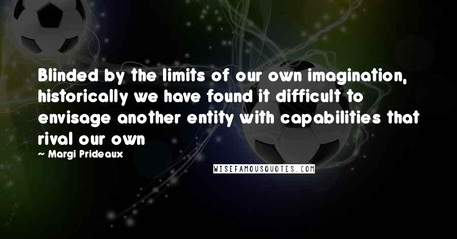 Margi Prideaux Quotes: Blinded by the limits of our own imagination, historically we have found it difficult to envisage another entity with capabilities that rival our own