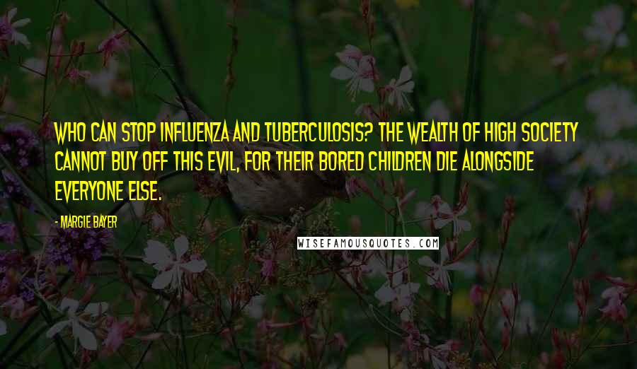 Margie Bayer Quotes: Who can stop influenza and tuberculosis? The wealth of high society cannot buy off this evil, for their bored children die alongside everyone else.