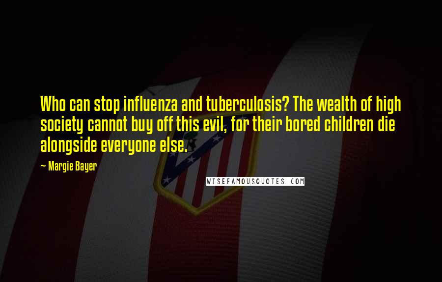 Margie Bayer Quotes: Who can stop influenza and tuberculosis? The wealth of high society cannot buy off this evil, for their bored children die alongside everyone else.