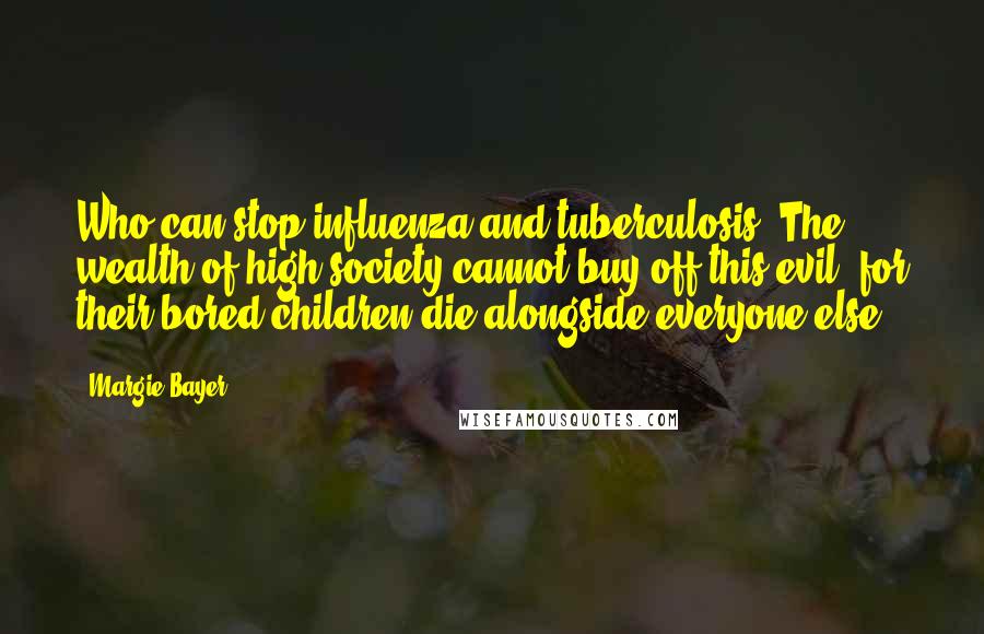 Margie Bayer Quotes: Who can stop influenza and tuberculosis? The wealth of high society cannot buy off this evil, for their bored children die alongside everyone else.