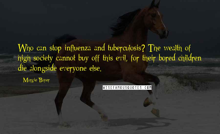 Margie Bayer Quotes: Who can stop influenza and tuberculosis? The wealth of high society cannot buy off this evil, for their bored children die alongside everyone else.