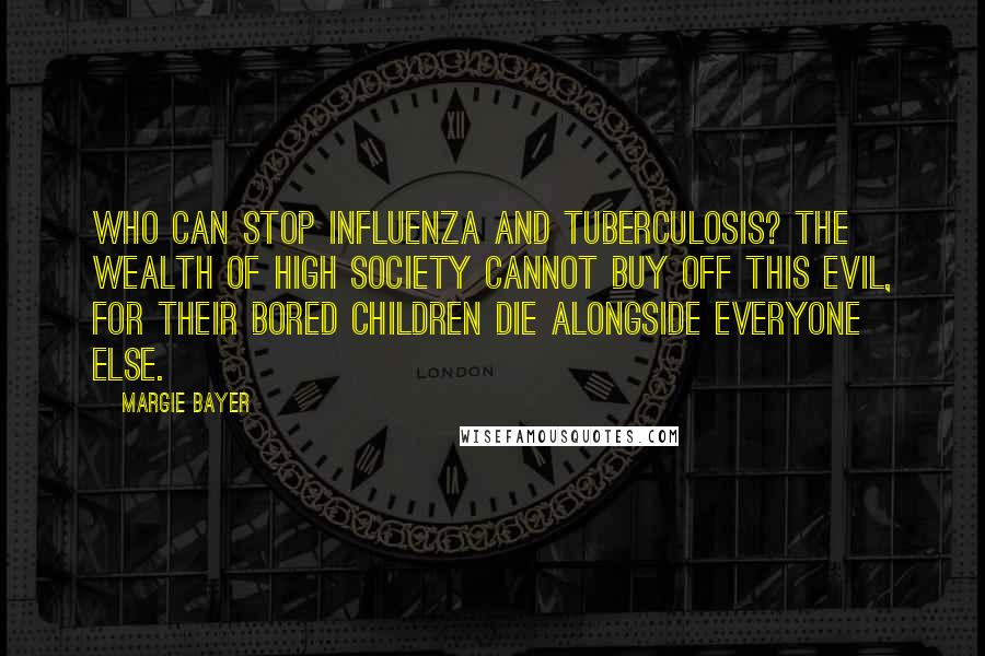 Margie Bayer Quotes: Who can stop influenza and tuberculosis? The wealth of high society cannot buy off this evil, for their bored children die alongside everyone else.