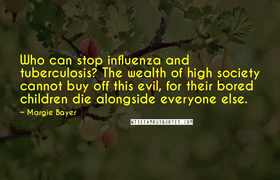 Margie Bayer Quotes: Who can stop influenza and tuberculosis? The wealth of high society cannot buy off this evil, for their bored children die alongside everyone else.