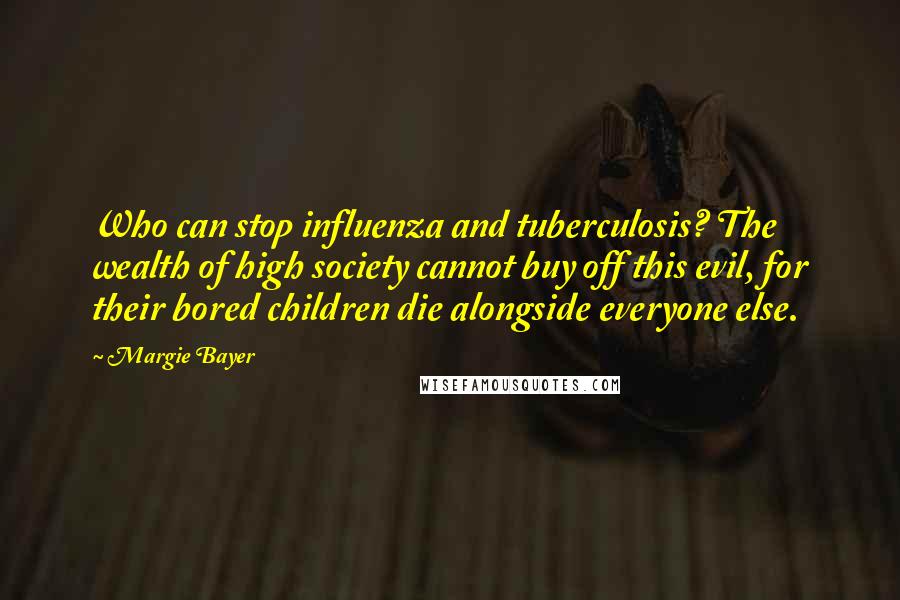 Margie Bayer Quotes: Who can stop influenza and tuberculosis? The wealth of high society cannot buy off this evil, for their bored children die alongside everyone else.