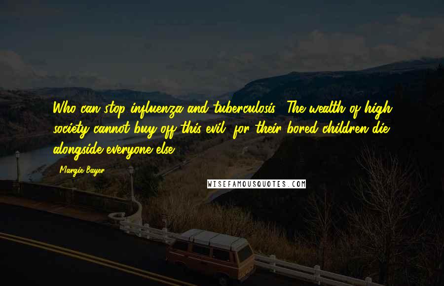 Margie Bayer Quotes: Who can stop influenza and tuberculosis? The wealth of high society cannot buy off this evil, for their bored children die alongside everyone else.