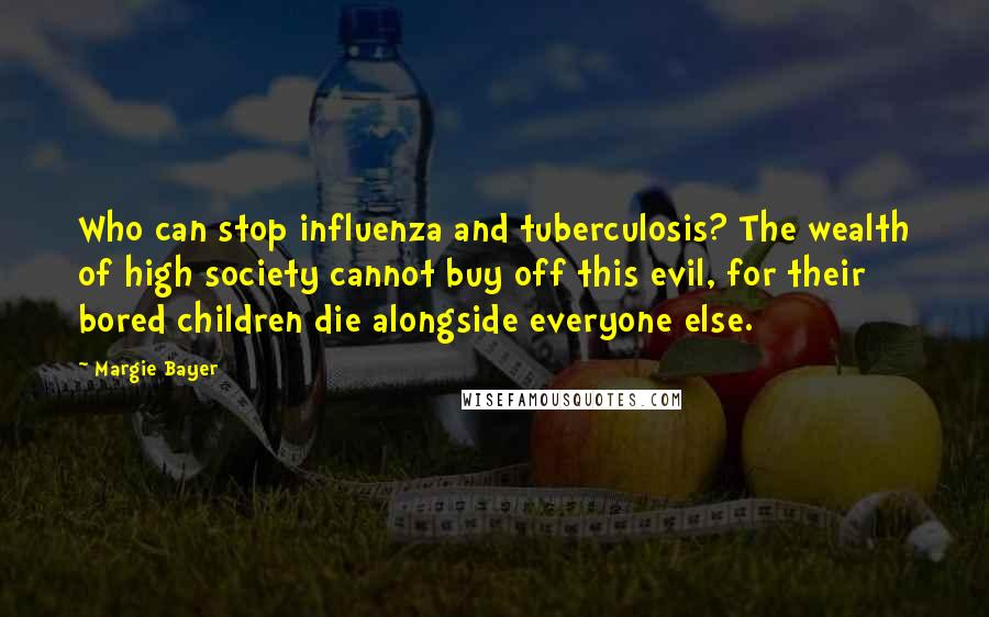 Margie Bayer Quotes: Who can stop influenza and tuberculosis? The wealth of high society cannot buy off this evil, for their bored children die alongside everyone else.