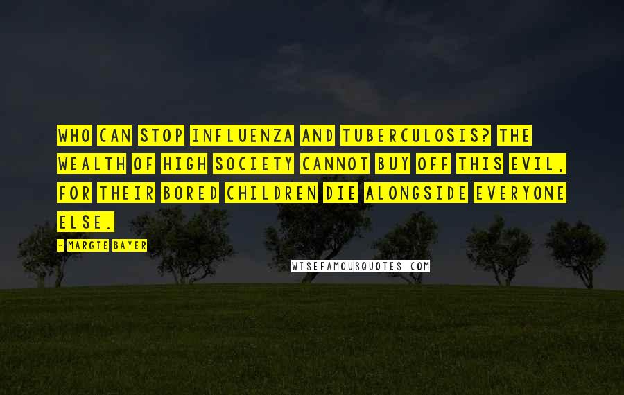 Margie Bayer Quotes: Who can stop influenza and tuberculosis? The wealth of high society cannot buy off this evil, for their bored children die alongside everyone else.