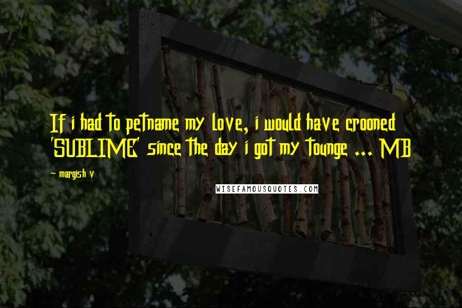 Margish V Quotes: If i had to petname my love, i would have crooned 'SUBLIME' since the day i got my tounge ... MB