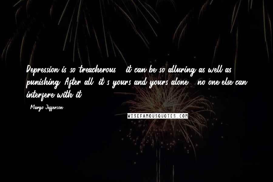 Margo Jefferson Quotes: Depression is so treacherous - it can be so alluring as well as punishing. After all, it's yours and yours alone - no one else can interfere with it.