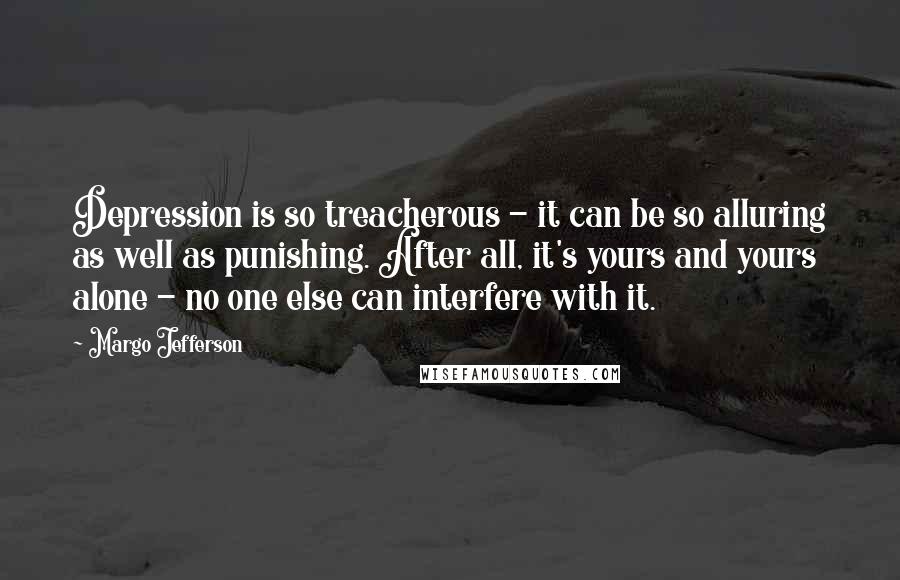 Margo Jefferson Quotes: Depression is so treacherous - it can be so alluring as well as punishing. After all, it's yours and yours alone - no one else can interfere with it.