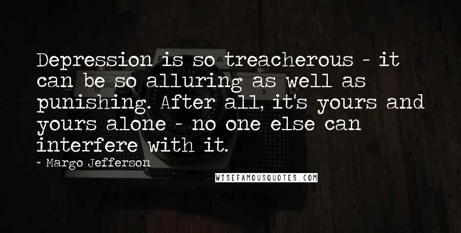 Margo Jefferson Quotes: Depression is so treacherous - it can be so alluring as well as punishing. After all, it's yours and yours alone - no one else can interfere with it.