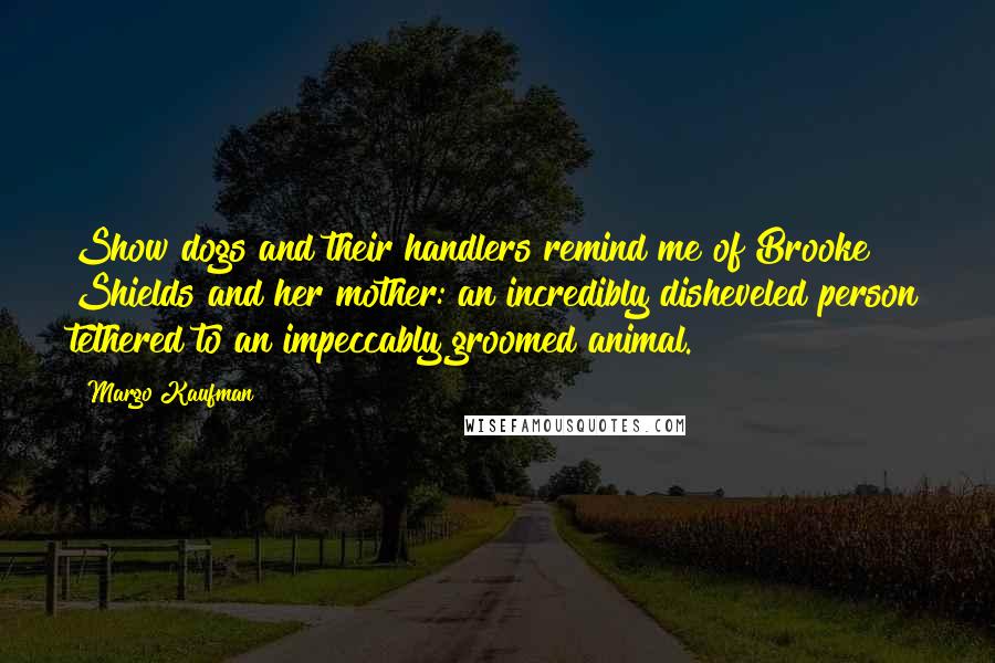 Margo Kaufman Quotes: Show dogs and their handlers remind me of Brooke Shields and her mother: an incredibly disheveled person tethered to an impeccably groomed animal.