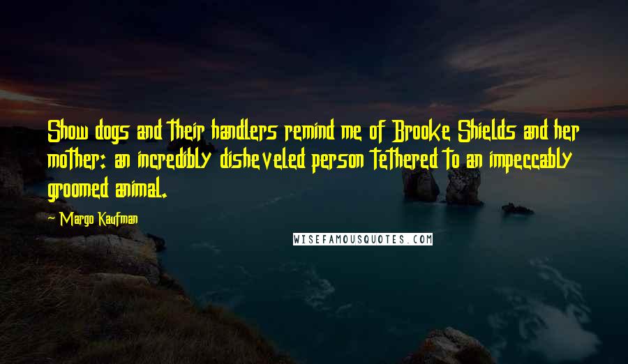 Margo Kaufman Quotes: Show dogs and their handlers remind me of Brooke Shields and her mother: an incredibly disheveled person tethered to an impeccably groomed animal.