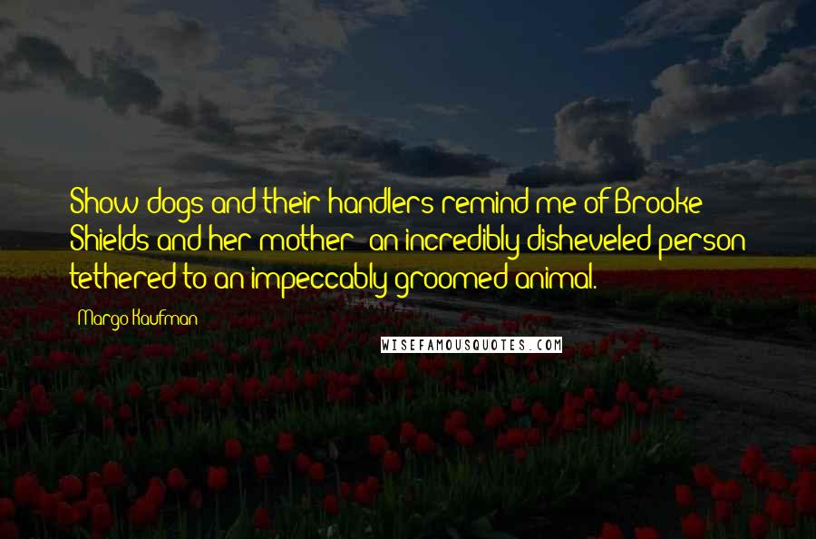 Margo Kaufman Quotes: Show dogs and their handlers remind me of Brooke Shields and her mother: an incredibly disheveled person tethered to an impeccably groomed animal.